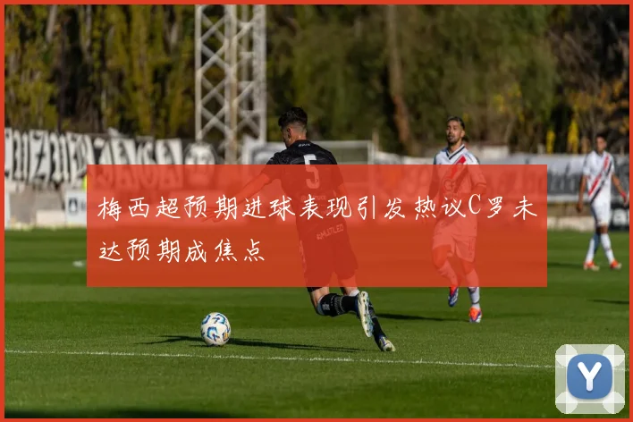 梅西超预期进球表现引发热议C罗未达预期成焦点