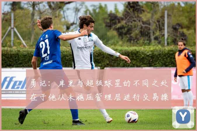 勇记：库里与超级球星的不同之处在于他从未施压管理层进行交易操作