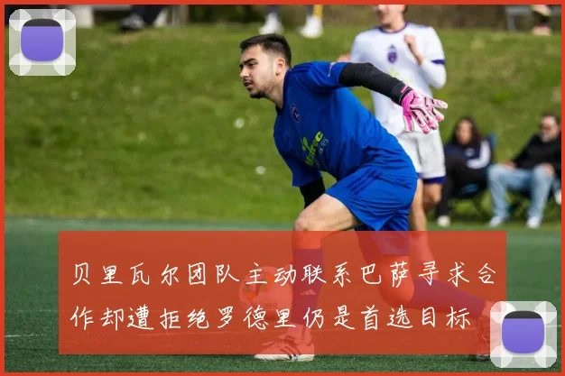 贝里瓦尔团队主动联系巴萨寻求合作却遭拒绝罗德里仍是首选目标