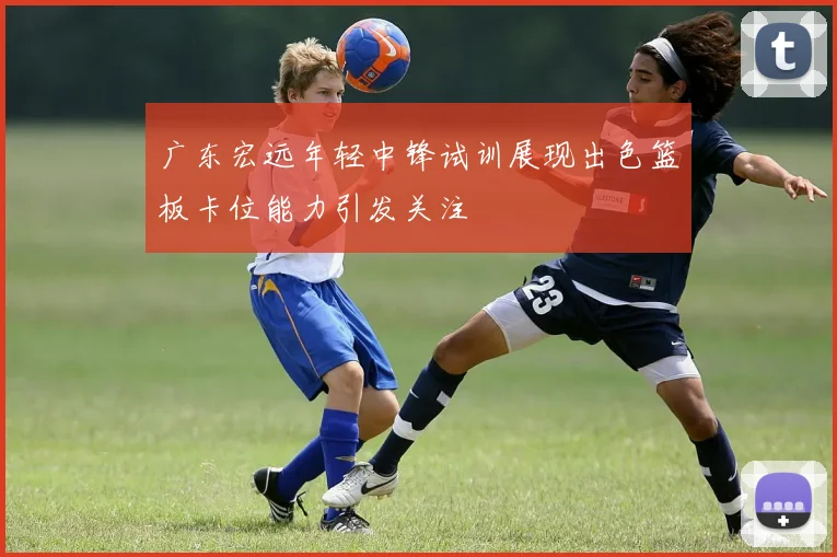 广东宏远年轻中锋试训展现出色篮板卡位能力引发关注
