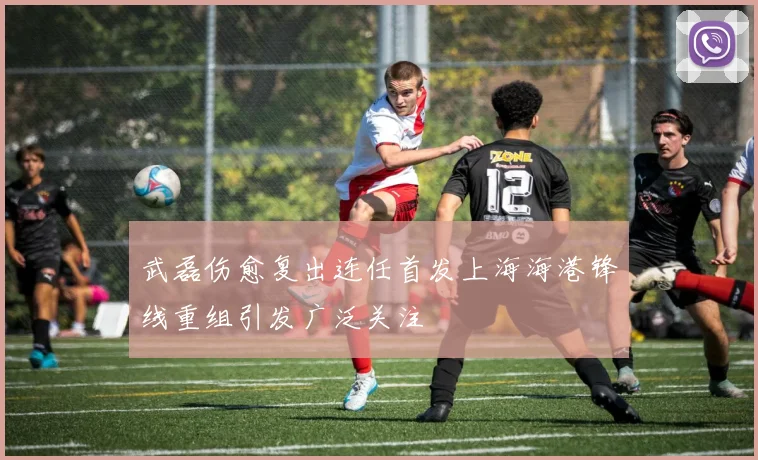 武磊伤愈复出连任首发上海海港锋线重组引发广泛关注