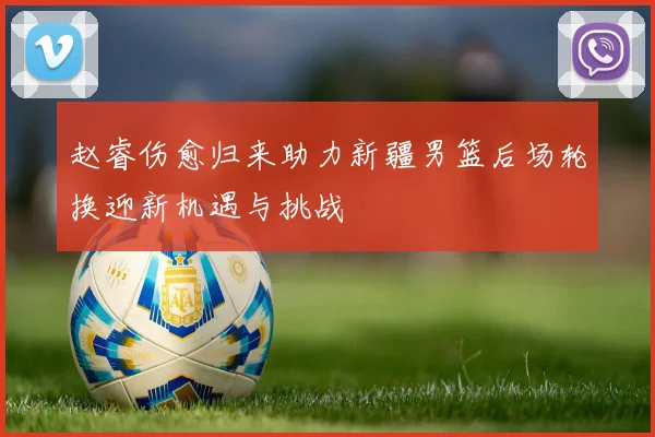 赵睿伤愈归来助力新疆男篮后场轮换迎新机遇与挑战