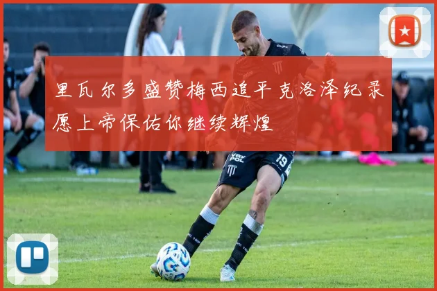 里瓦尔多盛赞梅西追平克洛泽纪录愿上帝保佑你继续辉煌