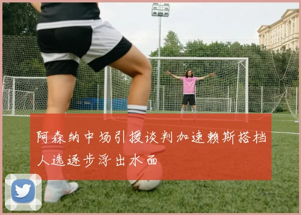 阿森纳中场引援谈判加速赖斯搭档人选逐步浮出水面