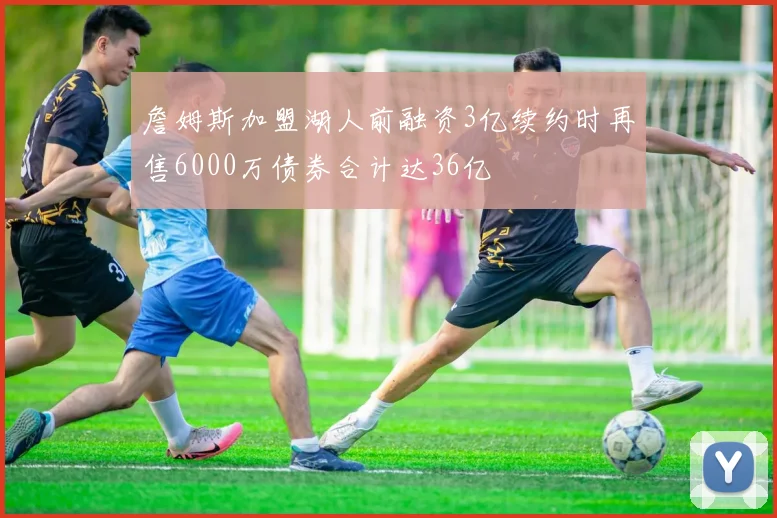 詹姆斯加盟湖人前融资3亿续约时再售6000万债券合计达36亿