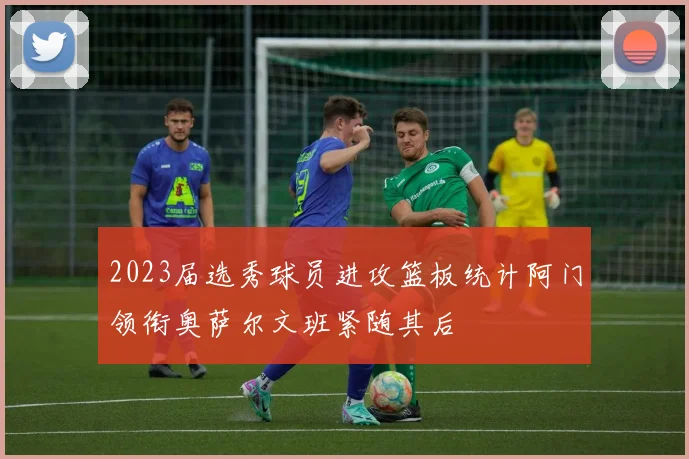 2023届选秀球员进攻篮板统计阿门领衔奥萨尔文班紧随其后